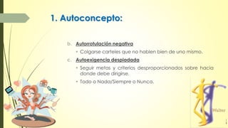 1. Autoconcepto:
b. Autorrotulación negativa
 Colgarse carteles que no hablen bien de uno mismo.
c. Autoexigencia despiadada
 Seguir metas y criterios desproporcionados sobre hacia
donde debe dirigirse.
 Todo o Nada/Siempre o Nunca.
 