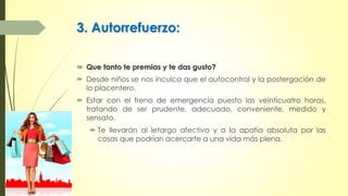 3. Autorrefuerzo:
 Que tanto te premias y te das gusto?
 Desde niños se nos inculca que el autocontrol y la postergación de
lo placentero.
 Estar con el freno de emergencia puesto las veinticuatro horas,
tratando de ser prudente, adecuado, conveniente, medido y
sensato.
 Te llevarán al letargo afectivo y a la apatía absoluta por las
cosas que podrían acercarte a una vida más plena.
 