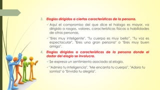 3. Elogios dirigidos a ciertas características de la persona.
Aquí el compromiso del que dice el halago es mayor, va
dirigido a rasgos, valores, características físicas o habilidades
de otras personas.
"Eres muy inteligente", "Tu cuerpo es muy bello”, ''Tu voz es
espectacular", "Eres una gran persona" o "Eres muy buen
amigo".
4. Elogios dirigidos a características de la persona donde el
dador del elogio se involucra.
Se expresa un sentimiento asociado al elogio.
"Admiro tu inteligencia", "Me encanta tu cuerpo", "Adoro tu
sonrisa" o "Envidio tu alegría".
 