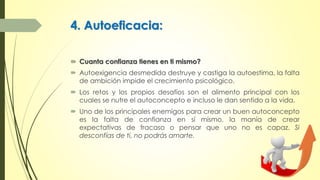 4. Autoeficacia:
 Cuanta confianza tienes en ti mismo?
 Autoexigencia desmedida destruye y castiga la autoestima, la falta
de ambición impide el crecimiento psicológico.
 Los retos y los propios desafíos son el alimento principal con los
cuales se nutre el autoconcepto e incluso le dan sentido a la vida.
 Uno de los principales enemigos para crear un buen autoconcepto
es la falta de confianza en sí mismo, la manía de crear
expectativas de fracaso o pensar que uno no es capaz. Si
desconfías de ti, no podrás amarte.
 