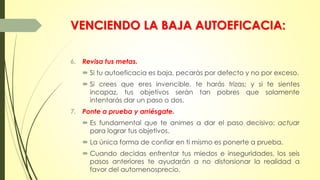 VENCIENDO LA BAJA AUTOEFICACIA:
6. Revisa tus metas.
 Si tu autoeficacia es baja, pecarás por defecto y no por exceso.
 Si crees que eres invencible, te harás trizas; y si te sientes
incapaz, tus objetivos serán tan pobres que solamente
intentarás dar un paso o dos.
7. Ponte a prueba y arriésgate.
 Es fundamental que te animes a dar el paso decisivo: actuar
para lograr tus objetivos.
 La única forma de confiar en ti mismo es ponerte a prueba.
 Cuando decidas enfrentar tus miedos e inseguridades, los seis
pasos anteriores te ayudarán a no distorsionar la realidad a
favor del automenosprecio.
 