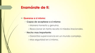 Enamórate de ti:
 Quererse a si mismo:
 Capaz de aceptarse a si mismo:
Manera honesta y genuina.
Reaccionar sin tanto recato ni miedos irracionales.
 Hecho mas importante:
Garantiza supervivencia en un mundo complejo.
Mas seguridad en si mismo.
 