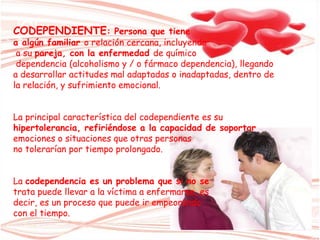 CODEPENDIENTE: Persona que tiene
a algún familiar o relación cercana, incluyendo
a su pareja, con la enfermedad de químico
dependencia (alcoholismo y / o fármaco dependencia), llegando
a desarrollar actitudes mal adaptadas o inadaptadas, dentro de
la relación, y sufrimiento emocional.
La principal característica del codependiente es su
hipertolerancia, refiriéndose a la capacidad de soportar
emociones o situaciones que otras personas
no tolerarían por tiempo prolongado.
La codependencia es un problema que si no se
trata puede llevar a la víctima a enfermarse, es
decir, es un proceso que puede ir empeorando
con el tiempo.
 
