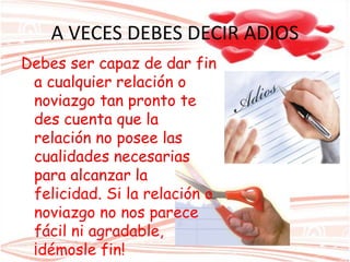 A VECES DEBES DECIR ADIOS
Debes ser capaz de dar fin
a cualquier relación o
noviazgo tan pronto te
des cuenta que la
relación no posee las
cualidades necesarias
para alcanzar la
felicidad. Si la relación o
noviazgo no nos parece
fácil ni agradable,
¡démosle fin!
 