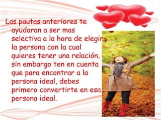 Las pautas anteriores te
ayudaran a ser mas
selectiva a la hora de elegir
la persona con la cual
quieres tener una relación,
sin embargo ten en cuenta
que para encontrar a la
persona ideal, debes
primero convertirte en esa
persona ideal.
 