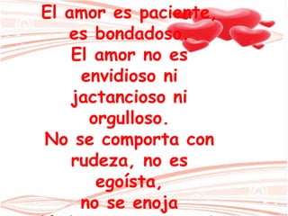 El amor es paciente,
es bondadoso.
El amor no es
envidioso ni
jactancioso ni
orgulloso.
No se comporta con
rudeza, no es
egoísta,
no se enoja
 