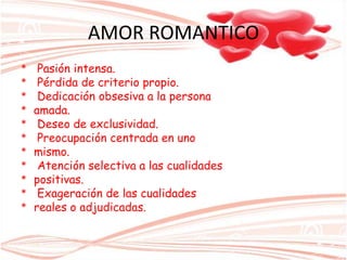 AMOR ROMANTICO
* Pasión intensa.
* Pérdida de criterio propio.
* Dedicación obsesiva a la persona
* amada.
* Deseo de exclusividad.
* Preocupación centrada en uno
* mismo.
* Atención selectiva a las cualidades
* positivas.
* Exageración de las cualidades
* reales o adjudicadas.
 