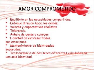 AMOR COMPROMETIDO
* Equilibrio en las necesidades compartidas.
* Enfoque dirigido hacia los demás.
* Valores y expectativas realistas.
* Tolerancia.
* Anhelo de darse a conocer.
* Libertad de expresar todas
sus emociones.
* Mantenimiento de identidades
separadas.
* Trascendencia de dos seres diferentes vinculados en
una sola identidad.
 