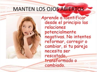 MANTEN LOS OJOS ABIERTOS
Aprende a identificar
desde el principio las
relaciones
potencialmente
negativas. No intentes
reformar, corregir o
cambiar, si tu pareja
necesita ser
rescatado,
transformado o
cambiado.
 