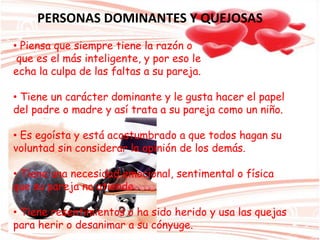 PERSONAS DOMINANTES Y QUEJOSAS
• Piensa que siempre tiene la razón o
que es el más inteligente, y por eso le
echa la culpa de las faltas a su pareja.
• Tiene un carácter dominante y le gusta hacer el papel
del padre o madre y así trata a su pareja como un niño.
• Es egoísta y está acostumbrado a que todos hagan su
voluntad sin considerar la opinión de los demás.
• Tiene una necesidad emocional, sentimental o física
que su pareja no atiende.
• Tiene resentimientos o ha sido herido y usa las quejas
para herir o desanimar a su cónyuge.
 