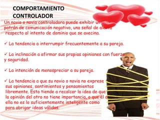 Un novio o novia controladora puede exhibir un
patrón de comunicación negativo, una señal de alerta
respecto al intento de dominio que se avecina.
 La tendencia a interrumpir frecuentemente a su pareja.
 La inclinación a afirmar sus propias opiniones con fuerza
y seguridad.
 La intención de menospreciar a su pareja.
 La tendencia a que su novio o novia no exprese
sus opiniones, sentimientos y pensamientos
libremente. Esto tiende a recalcar la idea de que
la opinión del otro no tiene importancia, o que él o
ella no es lo suficientemente inteligente como
para abrigar ideas válidas.
COMPORTAMIENTO
CONTROLADOR
 