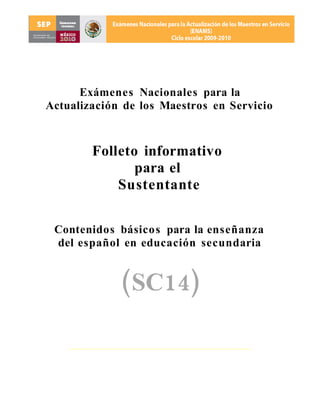 Exámenes Nacionales para la
Actualización de los Maestros en Servicio



        Folleto informativo
               para el
            Sustentante


 Contenidos básicos para la enseñanza
 del español en educación secundaria


             (SC14)
 