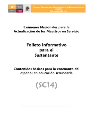 Exámenes Nacionales para la
Actualización de los Maestros en Servicio



       Folleto informativo
              para el
           Sustentante


Contenidos básicos para la enseñanza del
   español en educación secundaria


             (SC14)
 