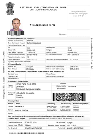 Visa Application Form
A. Personal Particulars (As in Passport)
Surname (As in Passport)
Given Name (As in Passport)
Previous/other Name if any
Sex Marital Status
Date of birth Religion
Place of Birth Town/City Country of Birth
Citizenship /National ID No Educational Qualification
Visible identification marks
Current Nationality Nationality by Birth/ Naturalization
Any Other Previous/Past Nationality
B. Passport Details
Passport No. Date of issue ( dd/mm/yyyy )
Place of issue Date of expiry (dd/mm/yyyy)
Any other Passport/Identity Certificate held (if yes ,please fill in the following)
Country of issue Place of issue
Passport/IC No Date of issue(dd/mm/yyyy)
Nationality/status
C. Applicant’s Contact Details
Phone No
Mobile /Cell No
Present
address
Email address
Permanent
Address
D. Family Details
Relation Name Nationality Prev. Nationality Place/Country of Birth
Father’s
Mother’s
Spouse
Were your Grandfather/Grandmother(Paternal/Maternal) Pakistan Nationals Or belong to Pakistan held area :
E. Details of Visa Sought (Visa shall be valid from the Date of Issue and not from the Date of Journey)
Type Of Visa Required No of Entries
Period of Visa Expected Date of Journey
Port Of Arrival Port of Exit
Paste your unsigned
recent color photograph.
Size: 2” X 2”
Signature
BGDC73324515
EMRAN MOHAMMAD FARHAD
DIP DHAKA
BANGLADESH
BANGLADESH
BANGLADESH
ApplicationId:BGDC73324515
COXSBAZAR
EMRAN MOHAMMAD
BANGLADESH
01875564854
WebRegistrationDate:12-JUL-2015
BY AIR/ HARIDASPUR
07-MAR-2013
06-MAR-2018
6 Month
FARHAD
BY BIRTH
NIL
COXSBAZAR
COXSBAZAR
BANGLADESH
BY AIR/ HARIDASPUR
NOTUN PARA, DULAHAZRA,
CHAKARIA,
COXSBAZAR
AppointmentDate:19-JUL-2015At:9.45
06-JUL-1983
BANGLADESH
CHITTAGONG(BANGLADESH)
Multiple
AMIR HAMZA
Male
2211633140976
BANGLADESH
AF4072503
Single
NO
NO
(Month)
MORIUM KHATUN
ASSISTANT HIGH COMMISSION OF INDIA
25-JUL-2015
TOURIST VISA
BANGLADESH
POST GRADUATE
CHAKARIA,
ISLAM
NOTUN PARA, DULAHAZRA,
COXSBAZAR, BANGLADESH 4740
 