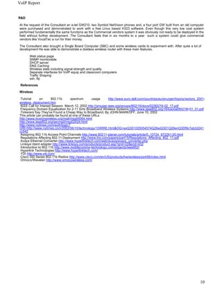 VoIP Report


R&D

At the request of the Consultant an e-tel GW210, two Symbol NetVision phones and, a four port GW built from an old computer
were purchased and demonstrated to work with a free Linux based H323 software. Even though this very low cost system
performed fundamentally the same functions as the Commercial vendors system it was obviously not ready to be deployed in the
field without further development. The Consultant feels that in six months to a year such a system could give commercial
vendors like VocalTec a run for their money.

The Consultant also brought a Single Board Computer (SBC) and some wireless cards to experiment with. After quite a lot of
development He was able to demonstrate a diskless wireless router with these main features.

      Web status page
      SNMP monitorable
      DHCP server
      DNS Caching
      Wireless stats including signal strength and quality
      Separate interfaces for VoIP equip and classroom computers
      Traffic Shaping
      ssh, ftp

 References

Wireless

 Tutorial      on      802.11b       spectrum      usage      http://www.euro.dell.com/countries/eu/enu/gen/topics/vectors_2001-
wireless_deployment.htm
 IEEE Call for Interest Session March 12, 2002 http://grouper.ieee.org/groups/802/16/docs/02/80216-02_17.pdf
 Frequency Domain Equalization for 2-11 GHz Broadband Wireless Systems http://www.ieee802.org/16/tutorial/80216t-01_01.pdf
 Tinkerers Say They've Found a Cheap Way to Broadband, By JOHN MARKOFF, June 10, 2002
This article can probably be found at one of these URLs:
http://www.bostonwireless.org/mail/msg00064.html
http://www.ieee802.org/secmail/msg02424.html
http://www.nytimes.com/auth/login?
URI=http://www.nytimes.com/2002/06/10/technology/10WIRE.html&OQ=exQ3D1025054574Q26eiQ3D1Q26enQ3Df9c7eb2d241
cc542
 Assigning 802.11b Access Point Channels http://www.80211-planet.com/tutorials/article/0,,10724_972261,00.html
 Regulations Affecting 802.11 Deployment http://www.lns.com/papers/part15/Regulations_Affecting_802_11.pdf
 Avaya Ethernet Converter http://www.hyperlinktech.com/web/avaya/avaya_converter.php
 Linksys client adapter http://www.linksys.com/products/product.asp?grid=22&prid=432
 Introduction to 802.11b http://www.mobilecomms-technology.com/projects/ieee802/
 Hyperlink Technologies http://www.hyperlinktech.com/
 YDI http://www.ydi.com/
 Cisco 350 Series 802.11b Radios http://www.cisco.com/en/US/products/hw/wireless/ps458/index.html
 Orinoco/Wavelan http://www.orinocowireless.com/




                                                                                                                            10
 