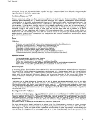 VoIP Report




     per second. Though one should note that the expected throughput will be about half of the data rate, and generally the
     higher the speed the shorter the usable range.

     Combining Wireless and VoIP

     Wireless telephony is nothing new, there are microwave links for the trunk lines and Wireless Local Loop (WLL) for the
     subscriber terminal equipment. But it's mostly CSN based technology and is therefore quite expensive. If one combines a
     network built out of commodity wireless cards with Voice over IP equipment it is a low cost delivery infrastructure that
     makes efficient use of the bandwidth it provides. Additionally one gets a high speed data network that can also provide
     Internet access. Of course its not quite that easy. Each radio repeater needs battery backup, and as mentioned before so
     does each subscriber. Also because of the change from the CSN model to PSN it will be necessary to manage the
     bandwidth usage so that priority is given to voice traffic and that too many calls are not allowed to be placed
     simultaneously. This was not an issue with the legacy CSN systems because there were only a finite number of slots on
     the trunks for calls and when they were out of slots one got an all circuits are busy message. Overall rapid growth in this
     area is expected, driven by fierce competition in long distance rates, and the large populations of people currently without
     good communications services.

     Goals

     Objectives

             To deploy such a wireless VoIP network at two sites serving a total of about 80 customers.
             To evaluate the performance of a wireless point to point backbone link.
             To evaluate the performance of the point to multipoint last mile links.
             To evaluate the performance of the VoIP service over the links.
             To evaluate the overall usability of the wireless network for VoIP.
             To evaluate some low cost routing hardware used for the E1 data connections.
             To explore the possibility of providing a school with Internet access over the network

     Expected outputs

             To gain experience in deploying these systems.
             To understand better all the issues involved.
             To fine tune the radio network to increase it's reliability and usability.
             To fine tune the VoIP equipment to allow it to work effectively over the radio network and the PSTN
             To eventually have a usable system that can provide service to the two rural areas.

     Preliminary work

     In the spring of 2001 the Consultant came to Bhutan as a UNV specialist attached to the Department of Information
     Technology (DIT). The Consultant demonstrated some wireless gear with a usable range of about 8km from a PCMCIA
     card in a laptop to a repeater and a similar range for some VoIP wireless phones. A proposal for this pilot project was
     drafted which can be found here. Some more research was done on the equipment list and pricing, and in August the
     funding for the project came through. The Consultant returned to Bhutan in the spring of 2002 to complete the project.

     Project Sites

     The project can be done anywhere in the rural area as well as remote area where deployments of PSTN and other
     services pretty hard to deploy .The E1 link terminates at the PSTN switching room in somewhere near in town. The
     Microwave tower there was used to mount the equipment to cover the         surrounding areas. Because the design was
     very conservative two dishes were used to reach the outlining areas and one omni to reach closer CPEs. Happily it turns
     out that the omni was able to also reach one of the outlying areas. In each of these three areas there is a repeater to
     serve the local CPEs.
     General guidelines for site layout

     The constraints involved designing a high speed data radio system are very similar to ones in a WLL or cellular system.
     Everything needs to be Line Of Sight (LOS). This actually means a path which is also free of nearby obstructions such as
     corners of buildings and rooftops, not simply being able to see the other antenna. This is because there is something
     called the Fresnel zone around the centerline of the LOS path. Objects in this zone are likely to refract some of the signal
     toward the antenna and cause it to be attenuated. Of course sometimes one can get by with things in the way like a few
     wispy trees etc. But it's not a
     good idea and when the leaves get wet they will adsorb even more of the signal.

     The range one can get out of each link depends on several things. The most important is probably the chosen frequency
     band. Because this project focused on a solution using commodity wireless hardware, this meant one of the ISM bands.
     Namely 2.4GHz or 5.8GHz. The trade off here is the higher frequency allow for higher data rates but shorter ranges, and
     more rain fade. So more power will be necessary to make up for the loss of signal strength when it rains or snows. At the




                                                                                                                          3
 