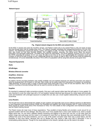 VoIP Report


 Network layout




                                     Fig. Original network diagram for the NOC and outward links
At the NOC in remote area were the VocalTec servers, and Flytech routers all on one subnet.There is only one tower at each
site even though there may be multiple tower icons. The network manager centralizes the management functions of for the VoIP
network. The Gatekeeper controls the placing, routing, and logging of calls. The Real Time Server (RTS) logs the calls in real
time, also known as Call Data Records (CDRs), and updates customer accounts. The billing server takes the account
information and generates statements. The RAID array stores the Data Bases. The PSTN gateway connects via an E1 line to
the PSTN using the R2 protocol. An E1 can carry 30 calls at one time so 30 of the approximately 80 customers could call
numbers on the PSTN side of things at once. Additionally almost any number of calls to other VoIP phones could be happening
simultaneously. Of course statistically only about 10% to 20% of a population will be using their phones at any given time.

 Required Equipments

Radio

APs/Bridges

Wireless Ethernet converter

Amplifiers, Antennas
 Mounting hardware

It's helpful if all the mounting hardware uses readily available nuts and washers because one will lose more than one cares to
admit by dropping them off of towers or roof tops. Also u-bolts can be easily made from long pieces of threaded rod sometimes
called all-thread. It's good to keep a supply of several sizes handy along with a box or two of nuts and washers. Also it can be
used for mounting to concrete footings bolts can be used for anchors as well as u-bolts.

Supplies

It's important to waterproof cable connections properly. One way is with special rubber tape that self seals to it once applied. It's
very important to cover the rubber tape with a UV and weather resistant electrical tape because the rubber tapes will eventually
crack and breakdown with prolonged exposure to sunlight.One can also use a brush applied waterproofing compound such as
ScotchKote

Linux Routers

The thought here was to demonstrate the viability of open systems and especially open source software solutions as alternatives
to more expensive commercial products. Briefly, the Consultant put together very small computers with E1 cards running Linux
which served as routers at the ends of the microwave E1 links. For more details on their configuration and maintenance please
see the Flytech training manual.

The Flytech boxes did meet most of these expectations. They excelled at being flexible and provided a work around for an
apparent problem with the Cisco Bridges. Also they were much more capable than a mere router needed to be, which a double
edged sword was. On one hand it allowed network monitoring and logging to be done from one box, on the other hand the
system image was quite large and this made it a bit awkward to back them up. Because they were essentially small PCs they
suffered from some of the same limitations, such as a risk of file system corruption when there was a power failure, and the
possibility of hard drive failure. Because they are so flexible they may require a little more skill to administer if one is
contemplating adding features. Though for the usual additions to the network, typically only one file needs to be edited.


                                                                                                                                    6
 