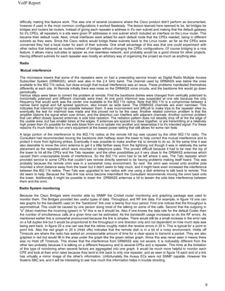VoIP Report



difficulty making this feature work. This was one of several occasions where the Cisco product didn't perform as documented,
however if used in the most common configurations it worked flawlessly. The lesson learned here seemed to be, let bridges be
bridges and routers be routers. Instead of giving each repeater a address in it's own subnet and making that the default gateway
for it's CPEs, all repeaters in a site were given IP addresses in one subnet which included an interface on the Linux router. This
became their default route. Next, virtual interfaces were added for each default route that the CPEs needed, being in different
subnets as they were. Since the Cisco radios would bridge these subnets back to the Linux router, as far as the CPEs were
concerned they had a local router for each of their subnets. One small advantage of this was that one could experiment with
other radios that behaved as routers instead of bridges without changing the CPEs configurations. Of course bridging is a nice
feature, it allows many sub-sites to appear as one seamless network, and probably would be a good choice for other projects.
Having different subnets for each repeater was mostly an arbitrary way of organizing the project as much as anything else.

Radio

 Mutual interference

The microwave towers that some of the repeaters were on had a preexisting service known as Digital Radio Multiple Access
Subscriber System (DRMASS), which was also in the 2.4 GHz band. The channel used by DRMASS was below the ones
available to the 802.11b radios, but close enough that mutual interference was an issue. These problems manifested themselves
differently at each site. At Remote initially there was noise on the DRMASS voice circuits, and the backbone link would go down
periodically.
Various steps were taken to correct the problem at remote. First the backbone dishes were changed from vertically polarized to
horizontally polarized and different channels were tried. At one point intermod was suspected at one site because the only
frequency that would work was the center one available to the 802.11b radios. Note that 802.11b is a compromise between a
narrow band signal and full spread spectrum, also known as wide band. The DRMASS channels are even narrower. This
indicates that intermod might be possible between them. It was inconvenient and difficult to make trips to the repeater sites bu
eventually the test for intermod was made and this proved not to be the case. Another related common problem is that the
amplifier distorts the signal when over driven, and the distortion can interfere with adjacent channels. Another common problem
that can affect closely spaced antennas is side lobe radiation. The radiation pattern does not steadily drop off at the the edge of
the usable area, but has smaller lobes at the edges. If antennas are spaced too close together, or are transmitting at a relatively
high power then it's possible for the side lobes from one to radiate into another and desensitize it to it's intended signal. For these
reasons it's much better to run one's equipment at the lowest power setting that still allows for some rain fade.

A large portion of the interference to the 802.11b radios at the remote hill top was caused by the other 802.11b radio. The
Consultant had recommended moving the backbone dish halfway down the tower to help correct this mutual interference and to
protect it more from lightning strikes. Eventually it was possible to make another trip to remote to do so. At the same time it was
also desirable to move the omni antenna to get it a little farther away from the lightning rod though it was in relatively the same
placement as the repeaters which were mounted on telephone poles. This proved difficult because it had to be near the top of
the tower to hit all the CPEs and the Talo repeater, and the other possibilities put it very close to the DRMASS antennas which
caused them unacceptable levels of interference. So the 802.11b omni had to be left where it was. The Talo repeater which
provided service to some CPEs that couldn't see remote directly seemed to be having problems making itself heard. This was
probably because the remote omni was in a somewhat noisy environment. So next the omni was moved onto another pole
mounted a short distance away from the tower but it didn't seem to help much, and it might have even increased the interference
between the 802.11b radios. Then Talo was upgraded to two radios with one using a dish antenna to talk back to remote. This
did seem to help. Because the Talo link has since become intermittent the Consultant recommends moving the omni back onto
the tower. Additionally it might be possible to lower the DRMASS antennas a bit to lessen the side lobe interference between
them and the omni.

Radio System monitoring

Because the Cisco Bridges were monitor able by SNMP the Cricket router monitoring and graphing package was used to
monitor them. The Bridges provided two useful types of data, Throughput, and RF link data. For example, in figure 19 one can
see graphs for the bandwidth used on the "backbone" link over a twenty four hour period. First one notices that the throughput is
asymmetrical. This could be caused by one person doing most of the talking on some of the calls. Second that the outgoing in
"a" (blue) matches the incoming (green) in "b" this is as it should be. Also if one knows the data rate for the default Codec then
the number of simultaneous calls at a given time can be estimated. As the bandwidth usage increases so do the RF errors. As
mentioned earlier this is somewhat pronounced because the link is simplex. There would still be a small increase in the error rate
on a full duplex link but it would be proportional to the throughput in one direction only and not dependent on how much data was
being sent back. In figure 20 a one can see that the retires roughly match the receive errors in 20 b. This is typical for a point to
point link. Also the red graph in 20 b (Hold offs) indicates that the remote dish is in a bit of a noisy environment. Holds off
Timeouts are where the radio has waited an unreasonable amount of time for a clear space to transmit a packet. They are also
graphed in red but would fill in the area under the graph like the green retires graph. Since this was never seen it means there
was no Hold off Timeouts. This shows that the interference from DRMASS was not severe. It is noticeably different from the
other two probably because it is talking on a different frequency and to several CPEs and a repeater. This hints at the limitation
of this type of monitoring when several factors are aggregated into one graph. It would be much more helpful to monitor each
CPE and look at their error rates because they tend to link back to only one repeater, and as seen in figure 19 each end of a link
has virtually a mirror image of the other's information. Unfortunately the Avaya ECs were not SNMP capable. However the
Soekris SBC are, and it will be interesting to see how much this information helps in trouble shooting.




                                                                                                                                      9
 
