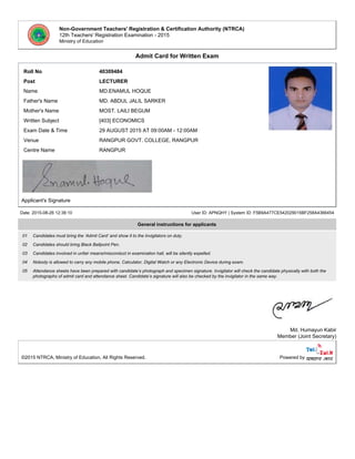 Non-Government Teachers' Registration & Certification Authority (NTRCA)
12th Teachers' Registration Examination - 2015
Ministry of Education
Admit Card for Written Exam
Roll No 40309484
Post LECTURER
Name MD.ENAMUL HOQUE
Father's Name MD. ABDUL JALIL SARKER
Mother's Name MOST. LAILI BEGUM
Written Subject [403] ECONOMICS
Exam Date & Time 29 AUGUST 2015 AT 09:00AM - 12:00AM
Venue RANGPUR GOVT. COLLEGE, RANGPUR
Centre Name RANGPUR
Applicant's Signature
Date: 2015-08-26 12:38:10 User ID: APNQHY | System ID: F5B9A477CE542029015BF258A4366454
General instructions for applicants
01 Candidates must bring the ‘Admit Card’ and show it to the Invigilators on duty.
02 Candidates should bring Black Ballpoint Pen.
03 Candidates involved in unfair means/misconduct in examination hall, will be silently expelled.
04 Nobody is allowed to carry any mobile phone, Calculator, Digital Watch or any Electronic Device during exam.
05 Attendance sheets have been prepared with candidate’s photograph and specimen signature. Invigilator will check the candidate physically with both the
photographs of admit card and attendance sheet. Candidate’s signature will also be checked by the invigilator in the same way.
Md. Humayun Kabir
Member (Joint Secretary)
©2015 NTRCA, Ministry of Education, All Rights Reserved. Powered by
 