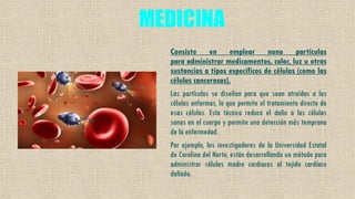 MEDICINA
Consiste en emplear nano partículas
para administrar medicamentos, calor, luz u otras
sustancias a tipos específicos de células (como las
células cancerosas).
Las partículas se diseñan para que sean atraídas a las
células enfermas, lo que permite el tratamiento directo de
esas células. Esta técnica reduce el daño a las células
sanas en el cuerpo y permite una detección más temprana
de la enfermedad.
Por ejemplo, los investigadores de la Universidad Estatal
de Carolina del Norte, están desarrollando un método para
administrar células madre cardiacas al tejido cardíaco
dañado.
 