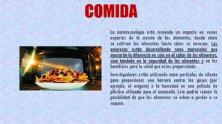 COMIDA
La nanotecnología está teniendo un impacto en varios
aspectos de la ciencia de los alimentos, desde cómo
se cultivan los alimentos hasta cómo se envasan. Las
empresas están desarrollando nano materiales que
marcarán la diferencia no solo en el sabor de los alimentos,
sino también en la seguridad de los alimentos y en los
beneficios para la salud que estos proporcionan.
Investigadores están utilizando nano partículas de silicato
para proporcionar una barrera contra los gases (por
ejemplo, el oxígeno) o la humedad en una película de
plástico utilizada para el envasado. Esto podría reducir la
posibilidad de que los alimentos se echen a perder o se
sequen.
 