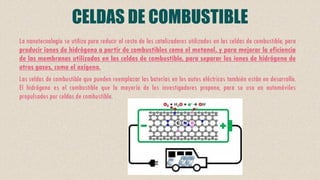 CELDAS DE COMBUSTIBLE
La nanotecnología se utiliza para reducir el costo de los catalizadores utilizados en las celdas de combustible, para
producir iones de hidrógeno a partir de combustibles como el metanol, y para mejorar la eficiencia
de las membranas utilizadas en las celdas de combustible, para separar los iones de hidrógeno de
otros gases, como el oxígeno.
Las celdas de combustible que pueden reemplazar las baterías en los autos eléctricos también están en desarrollo.
El hidrógeno es el combustible que la mayoría de los investigadores propone, para su uso en automóviles
propulsados por celdas de combustible.
 