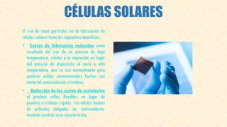 CÉLULAS SOLARES
El uso de nano partículas en la fabricación de
células solares tiene los siguientes beneficios:
• Costes de fabricación reducidos como
resultado del uso de un proceso de baja
temperatura, similar a la impresión en lugar
del proceso de deposición al vacío a alta
temperatura, que se usa normalmente para
producir celdas convencionales hechas con
material semiconductor cristalino.
• Reducción de los costos de instalación
al producir rollos flexibles en lugar de
paneles cristalinos rígidos. Las células hechas
de películas delgadas de semiconductor
también tendrán esta característica.
 