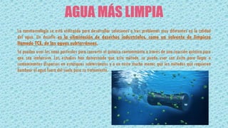 AGUA MÁS LIMPIA
La nanotecnología se está utilizando para desarrollar soluciones a tres problemas muy diferentes en la calidad
del agua. Un desafío es la eliminación de desechos industriales, como un solvente de limpieza
llamado TCE, de las aguas subterráneas.
Se pueden usar las nano partículas para convertir el químico contaminante a través de una reacción química para
que sea inofensivo. Los estudios han demostrado que este método, se puede usar con éxito para llegar a
contaminantes dispersos en estanques subterráneos y a un costo mucho menor, que los métodos que requieren
bombear el agua fuera del suelo para su tratamiento.
 