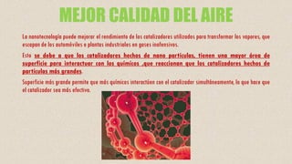 MEJOR CALIDAD DEL AIRE
La nanotecnología puede mejorar el rendimiento de los catalizadores utilizados para transformar los vapores, que
escapan de los automóviles o plantas industriales en gases inofensivos.
Esto se debe a que los catalizadores hechos de nano partículas, tienen una mayor área de
superficie para interactuar con los químicos ,que reaccionan que los catalizadores hechos de
partículas más grandes.
Superficie más grande permite que más químicos interactúen con el catalizador simultáneamente, lo que hace que
el catalizador sea más efectivo.
 