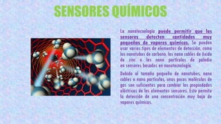 SENSORES QUÍMICOS
La nanotecnología puede permitir que los
sensores detecten cantidades muy
pequeñas de vapores químicos. Se pueden
usar varios tipos de elementos de detección, como
los nanotubos de carbono, los nano cables de óxido
de zinc o las nano partículas de paladio
en sensores basados en nanotecnología.
Debido al tamaño pequeño de nanotubos, nano
cables o nano partículas, unas pocas moléculas de
gas son suficientes para cambiar las propiedades
eléctricas de los elementos sensores. Esto permite
la detección de una concentración muy baja de
vapores químicos.
 