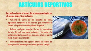 ARTÍCULOS DEPORTIVOS
Las aplicaciones actuales de la nanotecnología en
el campo deportivo incluyen:
• Aumenta la fuerza de las raquetas de tenis,
agregando nanotubos a los marcos que aumentan el
control y la potencia cuando golpeas la pelota.
• Rellenar cualquier imperfección en los materiales
del eje del club con nano partículas; Esto mejora la
uniformidad del material que conforma el eje y, por lo
tanto, mejora su oscilación.
• Reduciendo la tasa de fugas de aire de las pelotas de
tenis para que mantengan su rebote por más tiempo.
 