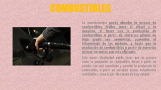 COMBUSTIBLES
La nanotecnología puede abordar la escasez de
combustibles fósiles como el diésel y la
gasolina, al hacer que la producción de
combustibles a partir de materias primas de
bajo grado sea económica, aumentar el
kilometraje de los motores, y hacer que la
producción de combustibles a partir de materias
primas normales sea más eficiente.
Esta mayor efectividad puede hacer que un proceso
como la producción de combustible diésel a partir de
carbón, sea más económico y permitir la producción de
combustible, a partir de materias primas actualmente
inutilizables, como el petróleo crudo de baja calidad.
 