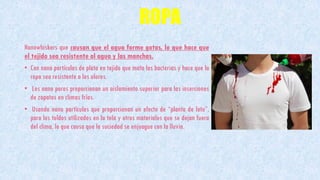 ROPA
Nanowhiskers que causan que el agua forme gotas, lo que hace que
el tejido sea resistente al agua y las manchas.
• Con nano partículas de plata en tejido que mata las bacterias y hace que la
ropa sea resistente a los olores.
• Los nano poros proporcionan un aislamiento superior para las inserciones
de zapatos en climas fríos.
• Usando nano partículas que proporcionan un efecto de “planta de loto”,
para los toldos utilizados en la tela y otros materiales que se dejan fuera
del clima, lo que causa que la suciedad se enjuague con la lluvia.
 