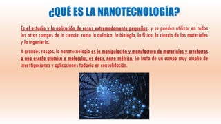 ¿QUÉ ES LA NANOTECNOLOGÍA?
Es el estudio y la aplicación de cosas extremadamente pequeñas, y se pueden utilizar en todos
los otros campos de la ciencia, como la química, la biología, la física, la ciencia de los materiales
y la ingeniería.
A grandes rasgos, la nanotecnología es la manipulación y manufactura de materiales y artefactos
a una escala atómica o molecular, es decir, nano métrica. Se trata de un campo muy amplio de
investigaciones y aplicaciones todavía en consolidación.
 