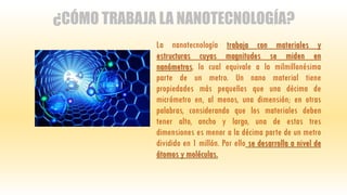 ¿CÓMO TRABAJA LA NANOTECNOLOGÍA?
La nanotecnología trabaja con materiales y
estructuras cuyas magnitudes se miden en
nanómetros, lo cual equivale a la milmillonésima
parte de un metro. Un nano material tiene
propiedades más pequeñas que una décima de
micrómetro en, al menos, una dimensión; en otras
palabras, considerando que los materiales deben
tener alto, ancho y largo, una de estas tres
dimensiones es menor a la décima parte de un metro
dividido en 1 millón. Por ello se desarrolla a nivel de
átomos y moléculas.
 