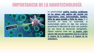 IMPORTANCIA DE LA NANOTECNOLOGÍA
La nanotecnología podría resolver problemas
en los países más pobres del mundo tan
importantes como enfermedades, hambre,
falta de agua potable y falta de casas. Si se
desarrolla de forma no responsable, la
nanotecnología podría ser algo muy peligroso,
permitiendo la fabricación de armas muy pequeñas
con una fuerza de destrucción inimaginables.
Algunos expertos creen que su impacto sobre
nuestra vida será tan importante como en su día fue
el impacto de la medicina o el impacto de los
ordenadores.
 