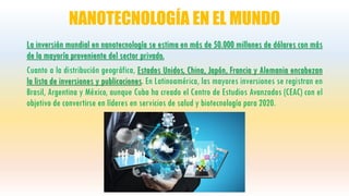 NANOTECNOLOGÍA EN EL MUNDO
La inversión mundial en nanotecnología se estima en más de 50.000 millones de dólares con más
de la mayoría proveniente del sector privado.
Cuanto a la distribución geográfica, Estados Unidos, China, Japón, Francia y Alemania encabezan
la lista de inversiones y publicaciones. En Latinoamérica, las mayores inversiones se registran en
Brasil, Argentina y México, aunque Cuba ha creado el Centro de Estudios Avanzados (CEAC) con el
objetivo de convertirse en líderes en servicios de salud y biotecnología para 2020.
 