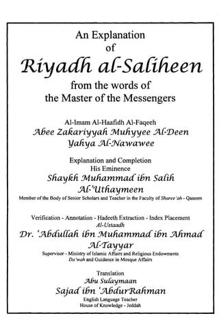An Explanation

of

'Riyadh a{-Saliheen.

from the words of

the Master ofthe Messengers

Al-Imam Al-Haafidh Al-Faqeeh
.Jlbee Zakariyyali Muliyyee .Jl{-'Deen
yaliya .Jl{-Nawawee
Explanation and Completion

His Eminence

Sliaykli .Muhammad.ibn Saiih.
5{-''Utliaymeen
Member ofthe Body of Senior Scholars and Teacher in the Faculty of Sharee'ah - Qaseem
Verification - Annotation - Hadeeth Extraction - Index Placement
AI-Ustaadh
'Dr. '.Jlbdu{{ali ibn tMuhammad'ibn .Jllimad
.Jl{-Tayyar
Supervisor - Ministry of Islamic Affairs and Religious Endowments

Da 'wah and Guidance in Mosque Affairs

Translation
.Jt6uSulavmaan.

Sajad.ibn '.Jlbdur'Raliman

English Language Teacher

House of Knowledge - Jeddah

 