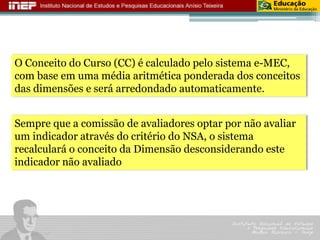 O Conceito do Curso (CC) é calculado pelo sistema e-MEC, com base em uma média aritmética ponderada dos conceitos das dimensões e será arredondado automaticamente. 
Sempre que a comissão de avaliadores optar por não avaliar um indicador através do critério do NSA, o sistema recalculará o conceito da Dimensão desconsiderando este indicador não avaliado  
