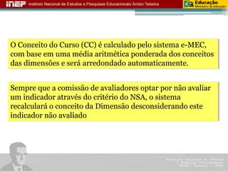O Conceito do Curso (CC) é calculado pelo sistema e-MEC, 
com base em uma média aritmética ponderada dos conceitos 
das dimensões e será arredondado automaticamente. 
Sempre que a comissão de avaliadores optar por não avaliar 
um indicador através do critério do NSA, o sistema 
recalculará o conceito da Dimensão desconsiderando este 
indicador não avaliado 
 