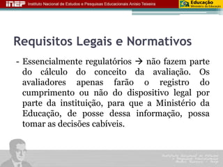 Requisitos Legais e Normativos 
- Essencialmente regulatórios  não fazem parte 
do cálculo do conceito da avaliação. Os 
avaliadores apenas farão o registro do 
cumprimento ou não do dispositivo legal por 
parte da instituição, para que a Ministério da 
Educação, de posse dessa informação, possa 
tomar as decisões cabíveis. 
 