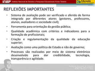 REFLEXÕES IMPORTANTES 
• Sistema de avaliação pode ser verificado e aferido de forma 
integrada por diferentes atores (gestores, professores, 
alunos, avaliadores e sociedade civil); 
• Ferramenta para orientação da gestão pública; 
• Qualidade acadêmica com critérios e indicadores para a 
formação de profissionais; 
• Criação e regulamentação da qualidade da educação 
superior; 
• Avaliação como uma política de Estado e não de governo; 
• Processos são realizados por meio de sistema eletrônico 
desenvolvido para dar credibilidade, tecnologia, 
transparência e agilidade. 
 
