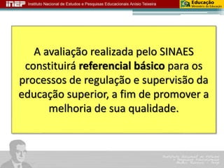 A avaliação realizada pelo SINAES 
constituirá referencial básico para os 
processos de regulação e supervisão da 
educação superior, a fim de promover a 
melhoria de sua qualidade. 
 