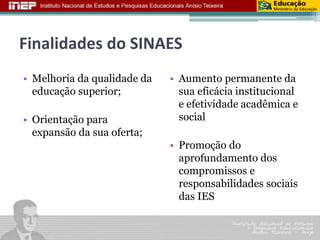 Finalidades do SINAES 
• Melhoria da qualidade da 
educação superior; 
• Orientação para 
expansão da sua oferta; 
• Aumento permanente da 
sua eficácia institucional 
e efetividade acadêmica e 
social 
• Promoção do 
aprofundamento dos 
compromissos e 
responsabilidades sociais 
das IES 
 