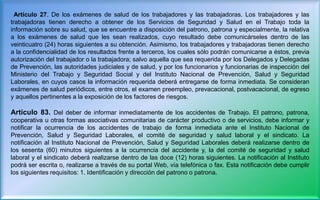 Artículo 27. De los exámenes de salud de los trabajadores y las trabajadoras. Los trabajadores y las
trabajadoras tienen derecho a obtener de los Servicios de Seguridad y Salud en el Trabajo toda la
información sobre su salud, que se encuentre a disposición del patrono, patrona y especialmente, la relativa
a los exámenes de salud que les sean realizados, cuyo resultado debe comunicárseles dentro de las
veinticuatro (24) horas siguientes a su obtención. Asimismo, los trabajadores y trabajadoras tienen derecho
a la confidencialidad de los resultados frente a terceros, los cuales sólo podrán comunicarse a éstos, previa
autorización del trabajador o la trabajadora; salvo aquella que sea requerida por los Delegados y Delegadas
de Prevención, las autoridades judiciales y de salud, y por los funcionarios y funcionarias de inspección del
Ministerio del Trabajo y Seguridad Social y del Instituto Nacional de Prevención, Salud y Seguridad
Laborales, en cuyos casos la información requerida deberá entregarse de forma inmediata. Se consideran
exámenes de salud periódicos, entre otros, el examen preempleo, prevacacional, postvacacional, de egreso
y aquellos pertinentes a la exposición de los factores de riesgos.
Artículo 83. Del deber de informar inmediatamente de los accidentes de Trabajo. El patrono, patrona,
cooperativa u otras formas asociativas comunitarias de carácter productivo o de servicios, debe informar y
notificar la ocurrencia de los accidentes de trabajo de forma inmediata ante el Instituto Nacional de
Prevención, Salud y Seguridad Laborales, el comité de seguridad y salud laboral y el sindicato. La
notificación al Instituto Nacional de Prevención, Salud y Seguridad Laborales deberá realizarse dentro de
los sesenta (60) minutos siguientes a la ocurrencia del accidente y, la del comité de seguridad y salud
laboral y el sindicato deberá realizarse dentro de las doce (12) horas siguientes. La notificación al Instituto
podrá ser escrita o, realizarse a través de su portal Web, vía telefónica o fax. Esta notificación debe cumplir
los siguientes requisitos: 1. Identificación y dirección del patrono o patrona.
 