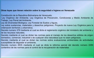 Otras leyes que tienen relación sobre la seguridad e higiene en Venezuela
Constitución de la Republica Bolivariana de Venezuela.
Ley Orgánica del Ambiente. Ley Orgánica de Prevención, Condiciones y Medio Ambiente de
Trabajo. Ley Penal del Ambiente.
Ley de Diversidad Biológica. Ley Forestal de Suelos y Aguas.
Ley sobre sustancias, materiales y desechos peligrosos. Proyecto de nueva Ley Orgánica para la
ordenación territorial y urbanística.
Decreto numero 379 mediante el cual se dicta el reglamento orgánico del ministerio del ambiente y
de los recursos naturales.
Decreto mediante el cual se dictan las normas para el manejo de los desechos sólidos de origen
domestico, comercial, industrial o de cualquier otra naturaleza que no sean peligrosos.
Decreto mediante el cual se dictan las normas sobre evaluaciones ambientales de actividades
susceptibles de degradar el ambiente.
Decreto numero 2635 mediante el cual se dicta la reforma parcial del decreto número 2289
contentivo de las normas para el control de la recuperación de materiales
 