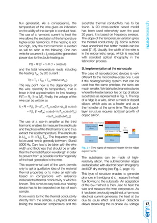 nanoresearch
ﬂux generated. As a consequence, the                         substrate thermal conductivity has to be
temperature of the wire gives an indication                  found. A 2D cross-section based model
on the ability of the sample to conduct heat.                has been used extensively over the past
The use of a harmonic current to heat the                    20 years. It is based on frequency sweeps.
wire allows the excitation of the temperature                The slope of the temperature variation gives
higher-order harmonics. If the heating is not                the thermal conductivity [3]. Some authors
too high, only the third harmonic is excited                 have underlined that better models can be
as will be seen in the following. One can                    used [7, 8]. Usually, the width of the wire is
write for a current I = I0 cos(ωt) the generated             in the micrometric range, which is reached
power due to the Joule heating as                            with standard optical lithography in the
                                                             fabrication process.
        P(t) = R I(t)2 = ½ R (1 + cos(2ωt))
and the total temperature reads including                    B. Implementation at the nanoscale
the heating TDC by DC current :                              The case of nanoelectronic devices is very
                                                             different to the micrometre-scale one. Even
       T(t) = T0 + TDC + T2ω cos(2ωt+    2ω).                if the heating/sensing system that can be
The key point now is the dependence of                       used has the same principle, the sizes are
the wire resistivity to temperature, that is                 much smaller. We fabricated nanostructures
linear in ﬁrst approximation for low heating:                where the heater/sensor lies on top of silicon
R(T) = R0 (1+α ∆T). Finally, the voltage of the              substrates as represented in Fig. 1. The top
wire can be written as                                       of a ridge is a wire, either a metal or doped
                                                             silicon, which acts as a heater and as a
U = RI = R0I0 [1+α(TDC+T2ωcos(2ωt+      2ω))]    cos(ωt)     thermometer at the same time. The doped-
      = R0I0 [(1+αTDC) cos(ωt)+½αT2ωcos(ωt-            2ω)   layer structure requires epitaxial growth of
                       +½αT2ωcos(3ωt+                        doped silicon.
                                                2ω)]

The use of a lock-in ampliﬁer at the third
harmonic enables to measure the amplitude
and the phase of the third harmonic and thus
extract the local temperature. The amplitude
is U3ω = ½ αR0I0 T2ω. The frequency range
to be used here is generally between 10 and
5000 Hz. Care has to be taken with the wire
width and thickness that should be smaller                   Fig. 1 > Two types of resistive heater for the ridge
than the thermal diffusion wavelength in order               experiments./
to prevent from a possible nonhomogeneity                    The substrates can be made of high-
of the heat generation in the wire.                          resistivity silicon. The submicrometer ridges
This experimental part of the work permits                   are fabricated with electron beam lithography
only to get a qualitative idea of the material               and ICP dry etching (see Fig. 2, page 14).
thermal properties or to make an estimate                    This type of structure enables to generate
based on comparisons with reference                          phonons in the ridge and to measure the heat
materials the thermal conductivity of which is               ﬂux ﬂowing to the substrate. An adaptation
known. This is not an easy task as a heating                 of the 3ω method is then used to heat the
device has to be deposited on top of each                    wire and measure the wire temperature. As
sample.                                                      it has been previously explained, a harmonic
If one wants to ﬁnd the thermal conductivity                 electrical current generates the heat at 2ω
directly from the sample, a physical model                   due to Joule effect and lock-in detection
linking the measured temperature and the                     allows measuring the in-phase 3ω voltage               13
 