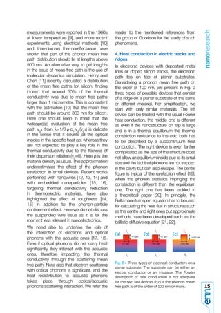 nanoresearch
measurements were reported in the 1960s           reader to the mentioned references from
at lower temperature [9], and more recent         the group of Goodson for the study of such
experiments using electrical methods [10]         phenomena.
and time-domain thermoreﬂectance have
shown that part of the phonon mean free           4. Heat conduction in electric tracks and
path distribution should lie at lengths above     ridges
500 nm. An alternative way to get insights        In electronic devices with deposited metal
in the issue of mean free path is the use of      lines or doped silicon tracks, the electronic
molecular dynamics simulation. Henry and          path lies on top of planar substrates.
Chen [11] recently calculated a distribution      Considering a phonon mean free path on
of the mean free paths for silicon, ﬁnding        the order of 100 nm, we present in Fig. 3
indeed that around 30% of the thermal             three types of possible devices that consist
conductivity was due to mean free paths           of a ridge on a planar substrate of the same
larger than 1 micrometer. This is consistent      or different material. For simpliﬁcation, we
with the estimation [10] that the mean free       start with only similar materials. The left
path should be around 300 nm for silicon.         device can be treated with the usual Fourier
Here one should keep in mind that the             heat conduction, the middle one is different
widespread evaluation of the mean free            as even if the nanostructure on top is large
path vgτ from                       is delicate   and is in a thermal equilibrium the thermal
in the sense that it counts all the optical       constriction resistance to the cold bath has
modes in the speciﬁc heat cp, whereas they        to be described by a subcontinuum heat
are not expected to play a key role in the        conduction. The right device is even further
thermal conductivity due to the ﬂatness of        complicated as the size of the structure does
their dispersion relation (vg≈0). Here ρ is the   not allow an equilibrium inside due to its small
material density as usual. This approximation     size and the fact that phonons are not trapped
underestimates the effect of the phonon           in the cavity but can also escape. The centre
rarefaction in small devices. Recent works        ﬁgure is typical of the rarefaction effect [19],
performed with nanowires [12, 13, 14] and         when the phonon statistics impinging the
with embedded nanoparticles [15, 16],             constriction is different than the equilibrium
targeting thermal conductivity reduction          one. The right one has been tackled in
in thermoelectric materials, have also            a theoretical paper [20]. In principle, the
highlighted the effect of roughness [14,          Boltzmann transport equation has to be used
15] in addition to the phonon-particle            for calculating the heat ﬂux in structures such
conﬁnement effect. Here we do not discuss         as the centre and right ones but approximate
the suspended wire issue as it is for the         methods have been developed such as the
moment less relevant in nanoelectronics.          ballistic-diffusive equation [21, 22].
We need also to underline the role of
the interaction of electrons and optical          (a)              (b)               (c)
phonons with the acoustic ones [17, 18].
Even if optical phonons do not carry heat
signiﬁcantly they interact with the acoustic
ones, therefore impacting the thermal
conductivity through the scattering mean
                                                  Fig. 3 > Three types of electrical conductors on a
free path. Note also that electron scattering
                                                  planar substrate. The substrate can be either an
with optical phonons is signiﬁcant, and the       electric conductor or an insulator. The Fourier
heat redistribution to acoustic phonons           description of heat conduction is not adequate
takes place through optical/acoustic              for the two last devices (b,c) if the phonon mean
phonons scattering interaction. We refer the      free path is of the order of 100 nm or more./        15
 