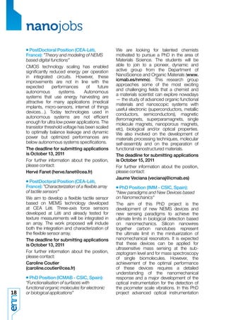 nanojobs
     • PostDoctoral Position (CEA-Léti,              We are looking for talented chemists
     France): ”Theory and modeling of NEMS           motivated to pursue a PhD in the area of
     based digital functions”                        Materials Science. The students will be
     CMOS technology scaling has enabled             able to join to a pioneer, dynamic and
     signiﬁcantly reduced energy per operation       active group from the Department of
     in integrated circuits. However, these          NanoScience and Organic Materials (www.
     improvements are not in line with the           icmab.es/nmmo). This research group
     expected       performances      of    future   approaches some of the most exciting
                                                     and challenging ﬁelds that a chemist and
     autonomous         systems.     Autonomous
                                                     a materials scientist can explore nowadays
     systems that use energy harvesting are
                                                     — the study of advanced organic functional
     attractive for many applications (medical
                                                     materials and nanoscopic systems with
     implants, micro-sensors, internet of things
                                                     useful electronic (superconductors, metallic
     devices…). Today technologies used in           conductors, semiconductors), magnetic
     autonomous systems are not efﬁcient             (ferromagnets, superparamagnets, single
     enough for ultra low power applications. The    molecule magnets, nanoporous magnets,
     transistor threshold voltage has been scaled    etc), biological and/or optical properties.
     to optimally balance leakage and dynamic        We also involved on the development of
     power but optimized performances are            materials processing techniques, molecular
     below autonomous systems speciﬁcations.         self-assembly and on the preparation of
     The deadline for submitting applications        functional nanostructured materials.
     is October 13, 2011                             The deadline for submitting applications
     For further information about the position,     is October 15, 2011
     please contact:                                 For further information about the position,
     Hervé Fanet (herve.fanet@cea.fr)                please contact:
                                                     Jaume Veciana (vecianaj@icmab.es)
     • PostDoctoral Position (CEA-Léti,
     France): ”Characterization of a ﬂexible array   • PhD Position (IMM - CSIC, Spain):
     of tactile sensors”                             ”New paradigms and New Devices based
     We aim to develop a ﬂexible tactile sensor      on Nanomechanics”
     based on MEMS technology developed              The aim of this PhD project is the
     at CEA Léti. Three-axis force sensors           development of new NEMS devices and
     developed at Léti and already tested for        new sensing paradigms to achieve the
     texture measurements will be integrated in      ultimate limits in biological detection based
     an array. The work proposed will include        on nanomechanics. Silicon nanowires
     both the integration and characterization of    together carbon nanotubes represent
     the ﬂexible sensor array.                       the ultimate limit in the minituarization of
     The deadline for submitting applications        nanomechanical resonators. It is expected
     is October 13, 2011                             that these devices can be applied for
                                                     ultrasensitive mass sensing at the sub-
     For further information about the position,     zeptogram level and for mass spectroscopy
     please contact:                                 of single biomolecules. However, the
     Caroline Coutier                                achievement of the optimal performance
     (caroline.coutier@cea.fr)                       of these devices requires a detailed
                                                     understanding of the nanomechanical
     • PhD Position (ICMAB - CSIC, Spain):           response and a major development of the
     “Functionalisation of surfaces with             optical instrumentation for the detection of
     functional organic molecules for electronic     the picometer scale vibrations. In this PhD
18   or biological applications”                     project advanced optical instrumentation
 