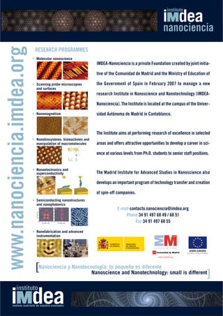 www.nanociencia.imdea.org
                             RESEARCH PROGRAMMES
                            • Molecular nanoscience
                                                                IMDEA-Nanociencia is a private Foundation created by joint initia-

                                                                tive of the Comunidad de Madrid and the Ministry of Education of

                            • Scanning probe microscopies       the Government of Spain in February 2007 to manage a new
                              and surfaces
                                                                research Institute in Nanoscience and Nanotechnology (IMDEA-

                                                                Nanociencia). The Institute is located at the campus of the Univer-

                            • Nanomagnetism                     sidad Autónoma de Madrid in Cantoblanco.



                                                                The Institute aims at performing research of excellence in selected
                            • Nanobiosystems: biomachines and
                              manipulation of macromolecules    areas and offers attractive opportunities to develop a career in sci-

                                                                ence at various levels from Ph.D. students to senior staff positions.


                            • Nanoelectronics and
                              superconductivity                 The Madrid Institute for Advanced Studies in Nanoscience also

                                                                develops an important program of technology transfer and creation

                                                                of spin-off companies.
                            • Semiconducting nanostructures
                              and nanophotonics
                                                                            E-mail contacto.nanociencia@imdea.org
                                                                                Phone 34 91 497 68 49 / 68 51
                                                                                      Fax 34 91 497 68 55

                            • Nanofabrication and advanced
                              instrumentation




                             [Nanociencia y Nanotecnología: lo pequeño es diferente small is different
                                                    Nanoscience and Nanotechnology:
                                                                                                     ]
 